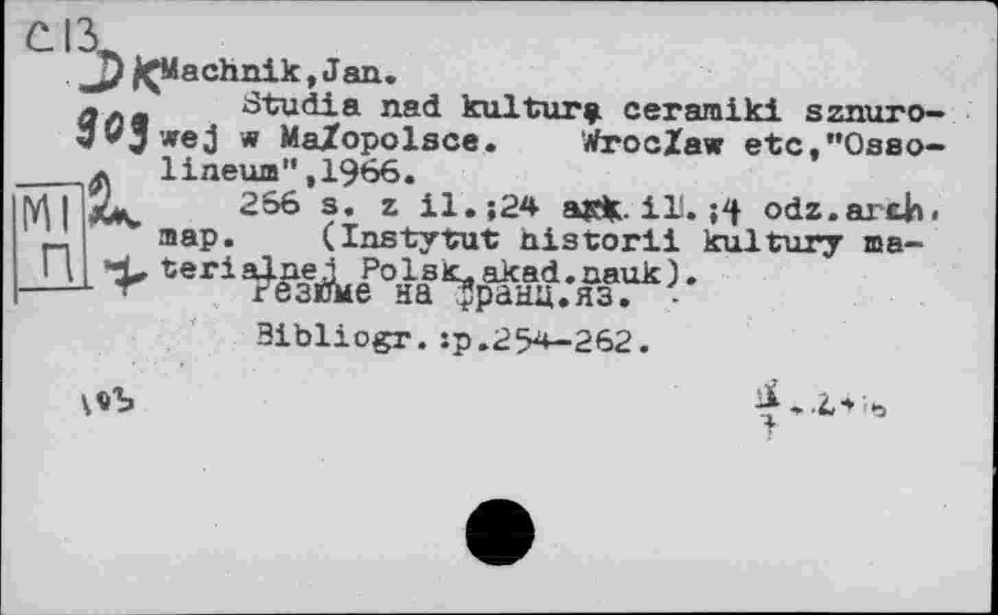 ﻿C.IÀ
JÇMachnik, Jan.
Cl л a	Studia nad kulturÿ ceraroiki sznuro—
w MaZopolsce. Wroclaw etc/’Osao-___л lineum",1966.
M І IjCk, 266 s. z il. î24 asfc. il!. odz.arxh. map. (InstytuP nistorli kultnry ma-—і >
3ibliogr.:p.254-262.
\«Ь